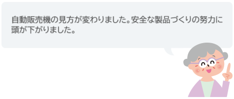 自動販売機の見方が変わりました。安全な製品づくりの努力に頭が下がりました。